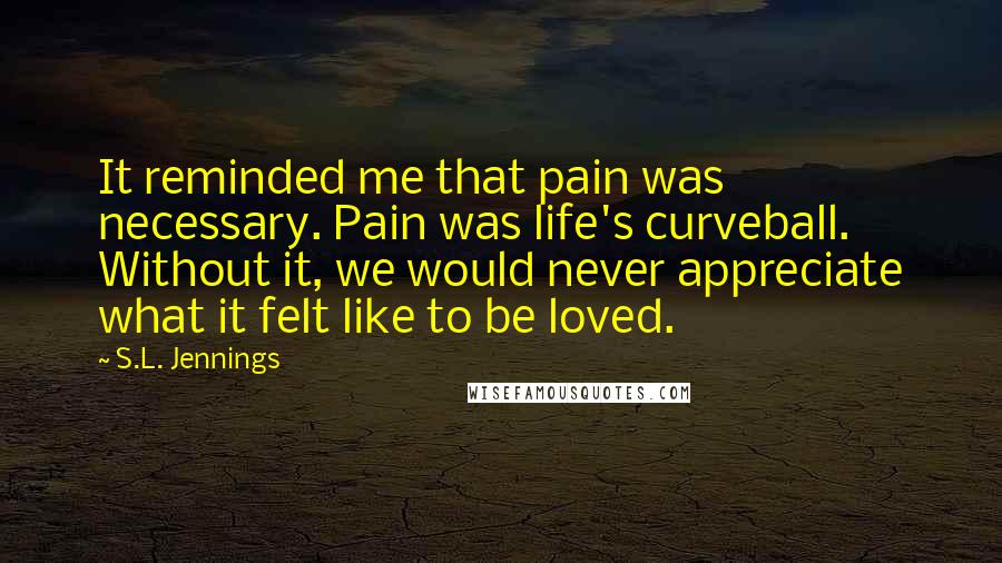 S.L. Jennings Quotes: It reminded me that pain was necessary. Pain was life's curveball. Without it, we would never appreciate what it felt like to be loved.