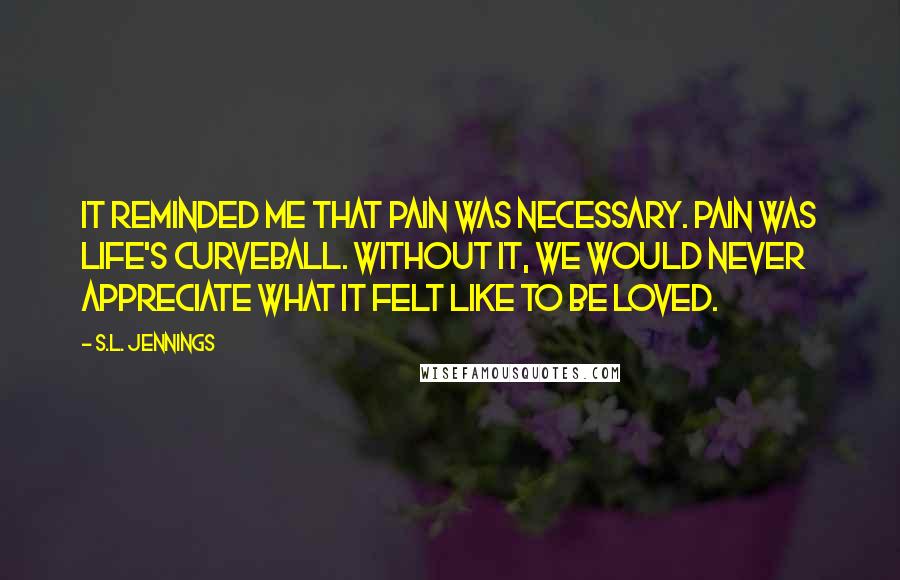 S.L. Jennings Quotes: It reminded me that pain was necessary. Pain was life's curveball. Without it, we would never appreciate what it felt like to be loved.