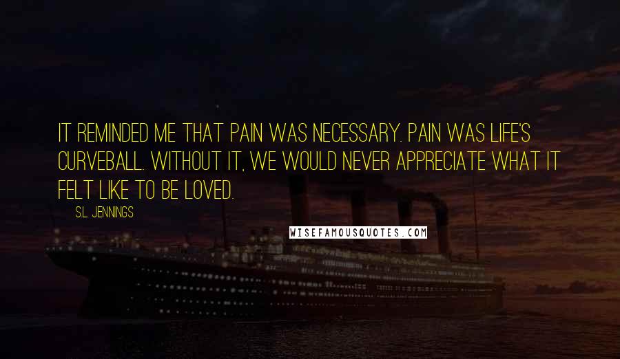 S.L. Jennings Quotes: It reminded me that pain was necessary. Pain was life's curveball. Without it, we would never appreciate what it felt like to be loved.