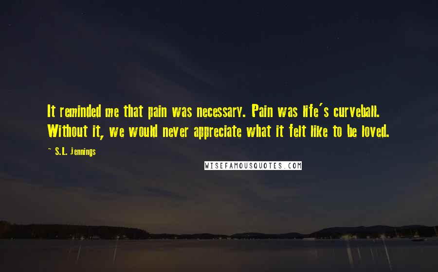 S.L. Jennings Quotes: It reminded me that pain was necessary. Pain was life's curveball. Without it, we would never appreciate what it felt like to be loved.