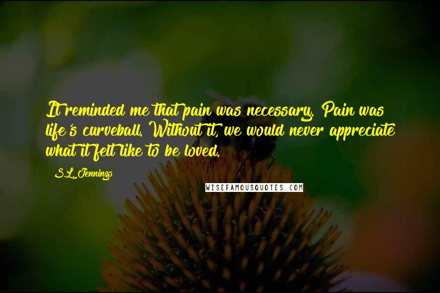 S.L. Jennings Quotes: It reminded me that pain was necessary. Pain was life's curveball. Without it, we would never appreciate what it felt like to be loved.