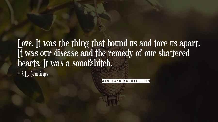 S.L. Jennings Quotes: Love. It was the thing that bound us and tore us apart. It was our disease and the remedy of our shattered hearts. It was a sonofabitch.