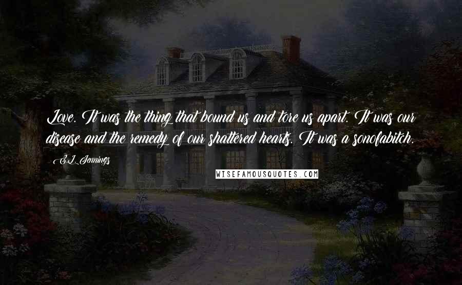 S.L. Jennings Quotes: Love. It was the thing that bound us and tore us apart. It was our disease and the remedy of our shattered hearts. It was a sonofabitch.