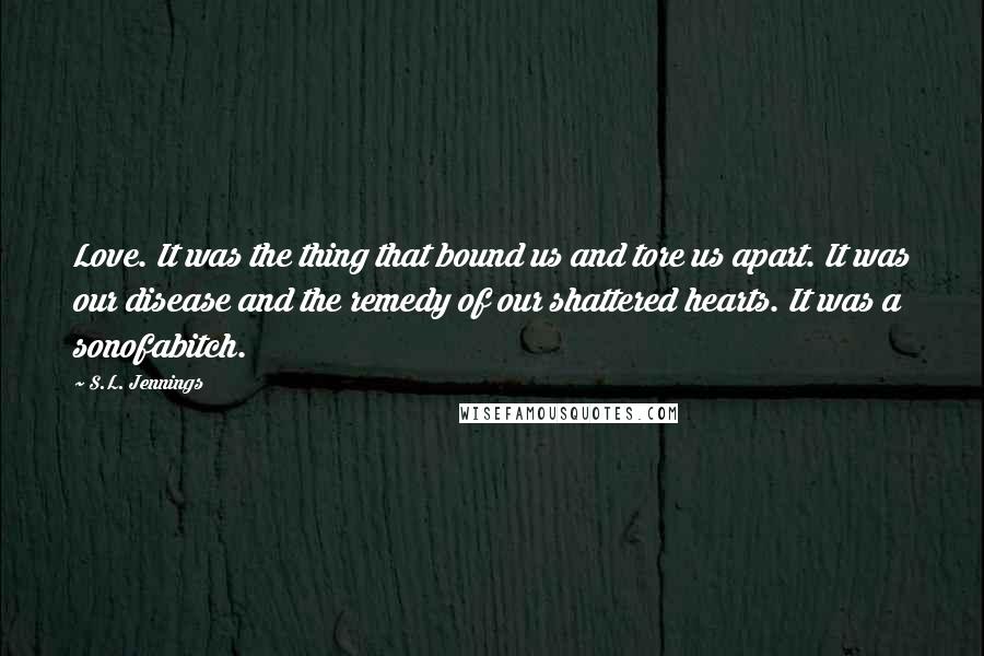 S.L. Jennings Quotes: Love. It was the thing that bound us and tore us apart. It was our disease and the remedy of our shattered hearts. It was a sonofabitch.