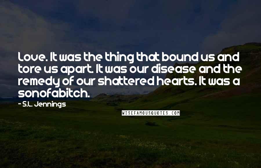 S.L. Jennings Quotes: Love. It was the thing that bound us and tore us apart. It was our disease and the remedy of our shattered hearts. It was a sonofabitch.