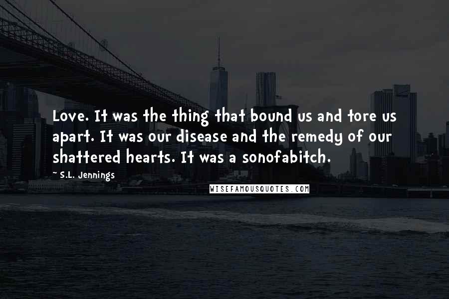 S.L. Jennings Quotes: Love. It was the thing that bound us and tore us apart. It was our disease and the remedy of our shattered hearts. It was a sonofabitch.