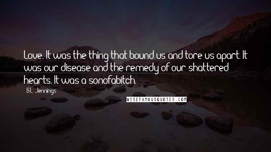 S.L. Jennings Quotes: Love. It was the thing that bound us and tore us apart. It was our disease and the remedy of our shattered hearts. It was a sonofabitch.