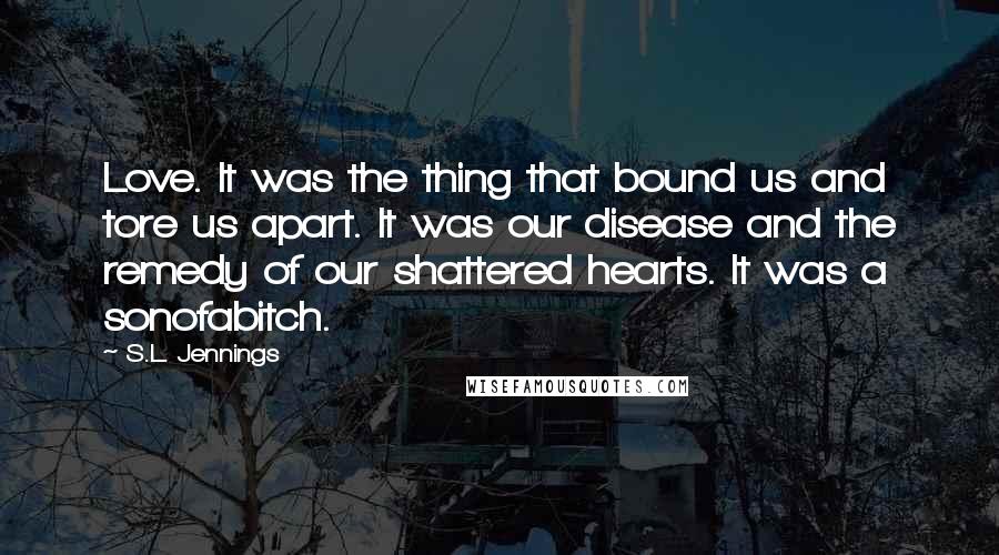 S.L. Jennings Quotes: Love. It was the thing that bound us and tore us apart. It was our disease and the remedy of our shattered hearts. It was a sonofabitch.