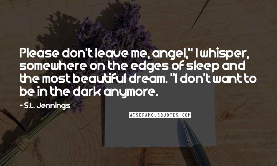 S.L. Jennings Quotes: Please don't leave me, angel," I whisper, somewhere on the edges of sleep and the most beautiful dream. "I don't want to be in the dark anymore.