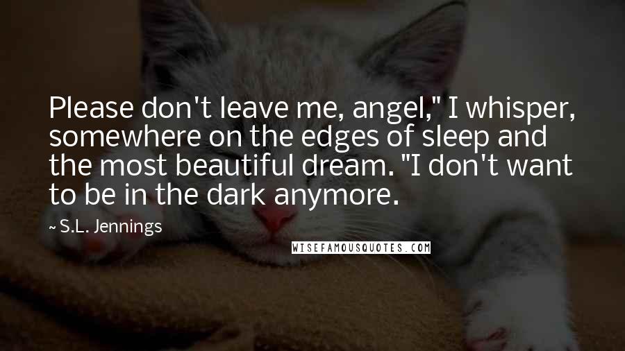 S.L. Jennings Quotes: Please don't leave me, angel," I whisper, somewhere on the edges of sleep and the most beautiful dream. "I don't want to be in the dark anymore.