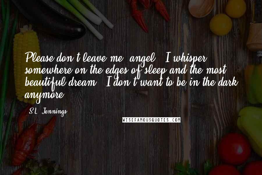 S.L. Jennings Quotes: Please don't leave me, angel," I whisper, somewhere on the edges of sleep and the most beautiful dream. "I don't want to be in the dark anymore.