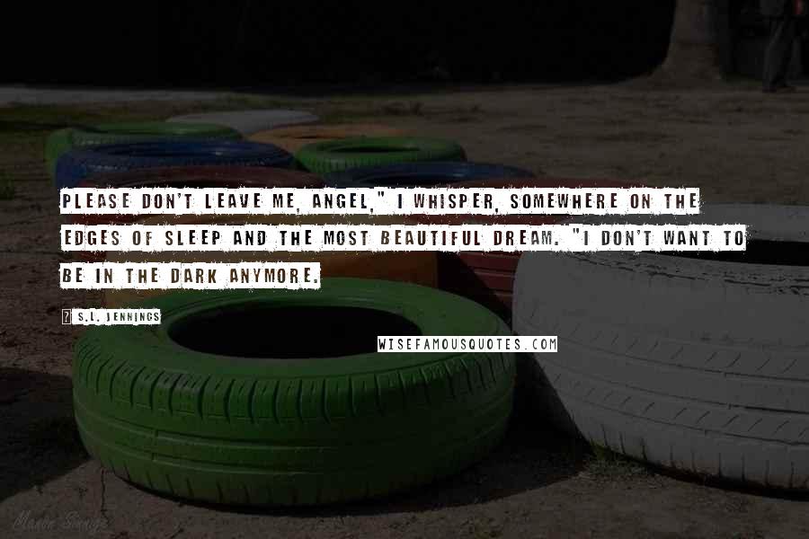 S.L. Jennings Quotes: Please don't leave me, angel," I whisper, somewhere on the edges of sleep and the most beautiful dream. "I don't want to be in the dark anymore.