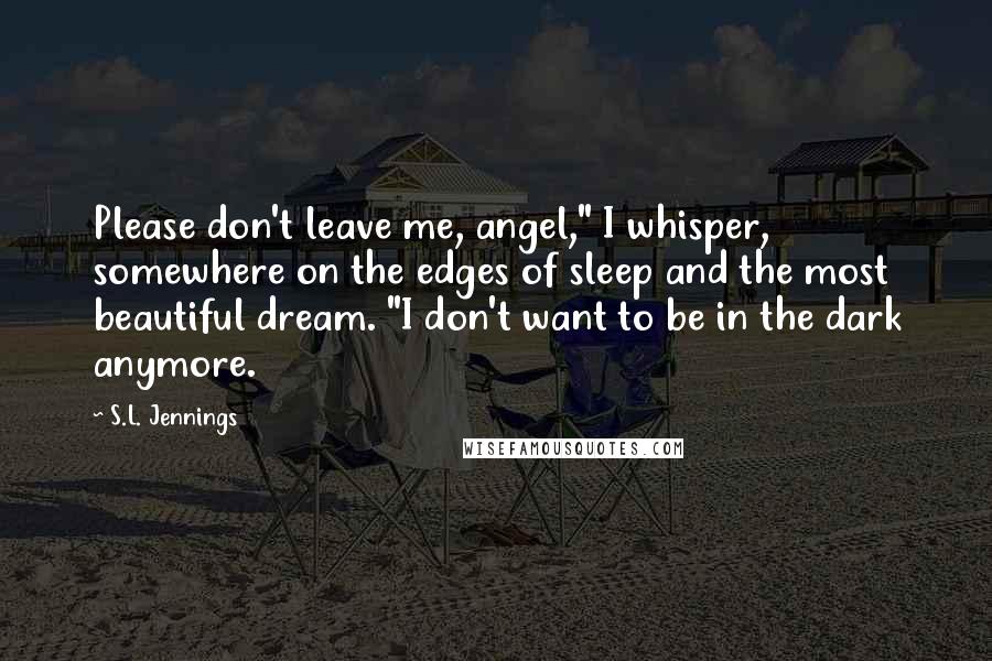 S.L. Jennings Quotes: Please don't leave me, angel," I whisper, somewhere on the edges of sleep and the most beautiful dream. "I don't want to be in the dark anymore.