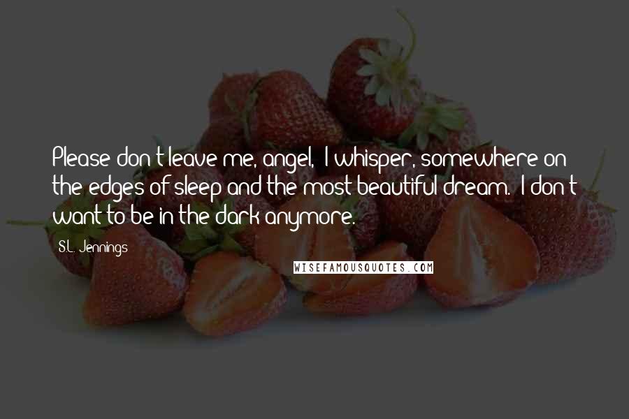 S.L. Jennings Quotes: Please don't leave me, angel," I whisper, somewhere on the edges of sleep and the most beautiful dream. "I don't want to be in the dark anymore.