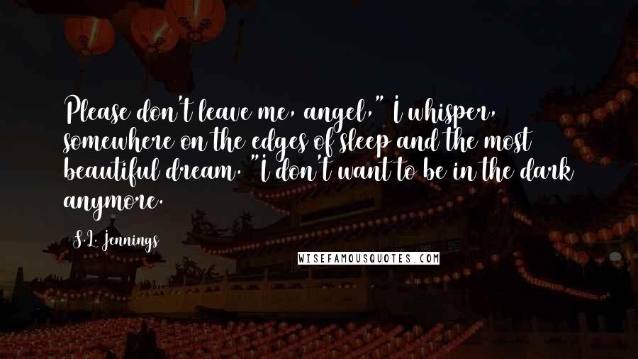 S.L. Jennings Quotes: Please don't leave me, angel," I whisper, somewhere on the edges of sleep and the most beautiful dream. "I don't want to be in the dark anymore.