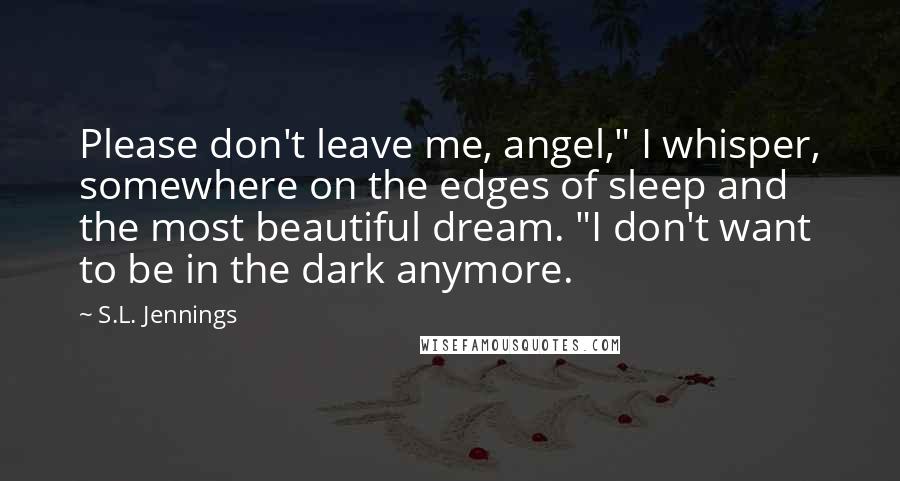 S.L. Jennings Quotes: Please don't leave me, angel," I whisper, somewhere on the edges of sleep and the most beautiful dream. "I don't want to be in the dark anymore.