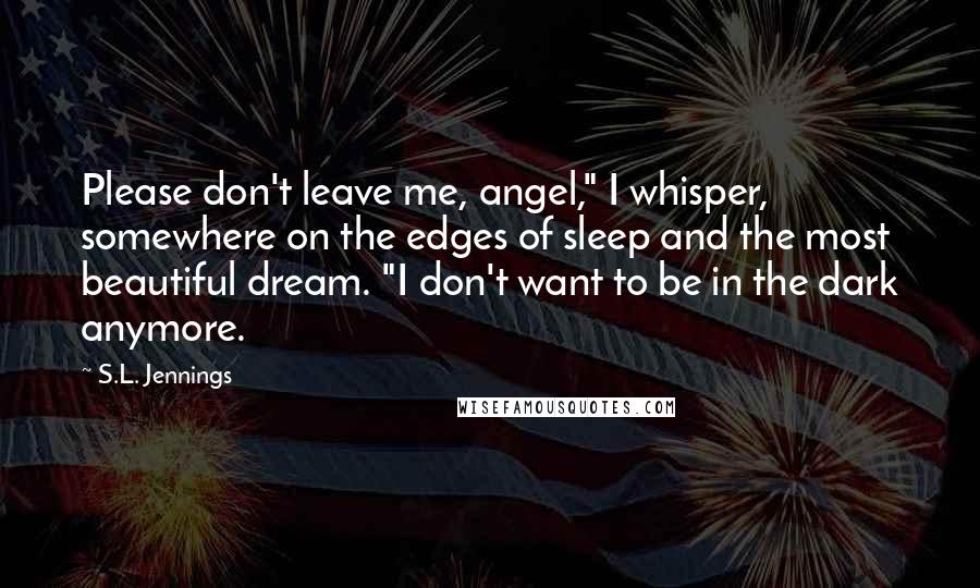 S.L. Jennings Quotes: Please don't leave me, angel," I whisper, somewhere on the edges of sleep and the most beautiful dream. "I don't want to be in the dark anymore.