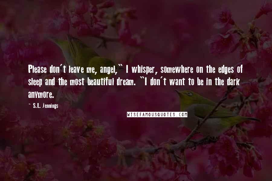 S.L. Jennings Quotes: Please don't leave me, angel," I whisper, somewhere on the edges of sleep and the most beautiful dream. "I don't want to be in the dark anymore.