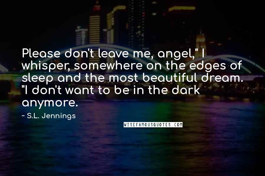 S.L. Jennings Quotes: Please don't leave me, angel," I whisper, somewhere on the edges of sleep and the most beautiful dream. "I don't want to be in the dark anymore.