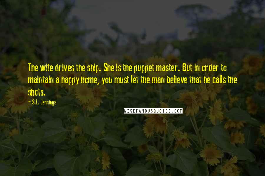 S.L. Jennings Quotes: The wife drives the ship. She is the puppet master. But in order to maintain a happy home, you must let the man believe that he calls the shots.