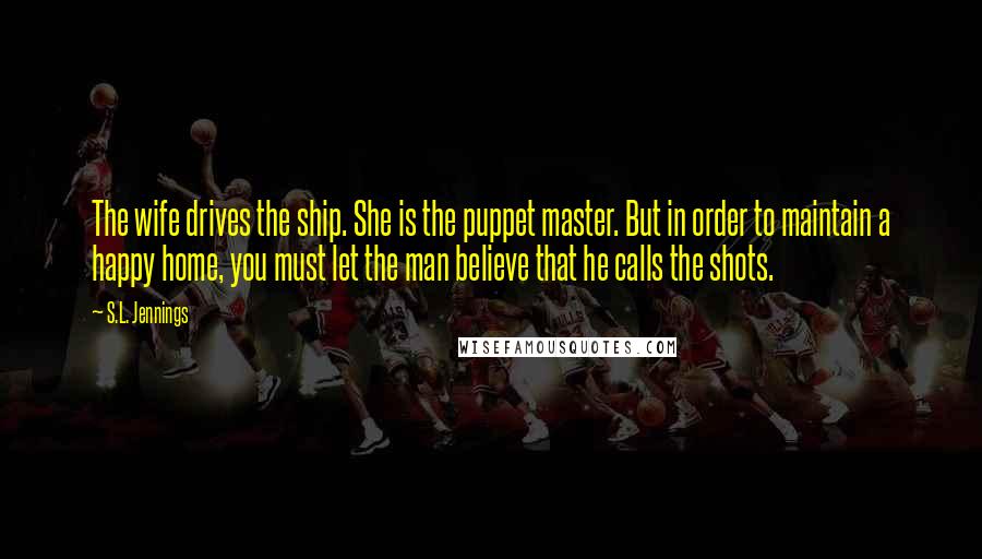 S.L. Jennings Quotes: The wife drives the ship. She is the puppet master. But in order to maintain a happy home, you must let the man believe that he calls the shots.