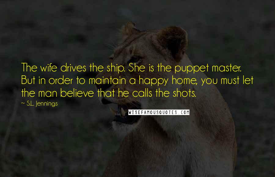 S.L. Jennings Quotes: The wife drives the ship. She is the puppet master. But in order to maintain a happy home, you must let the man believe that he calls the shots.