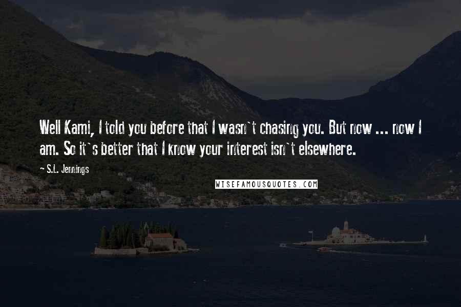 S.L. Jennings Quotes: Well Kami, I told you before that I wasn't chasing you. But now ... now I am. So it's better that I know your interest isn't elsewhere.