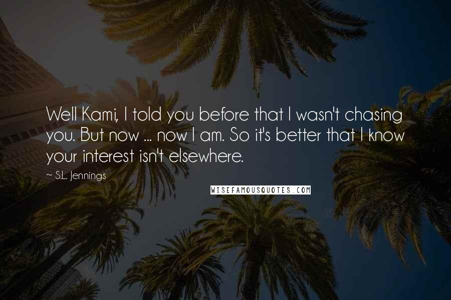 S.L. Jennings Quotes: Well Kami, I told you before that I wasn't chasing you. But now ... now I am. So it's better that I know your interest isn't elsewhere.