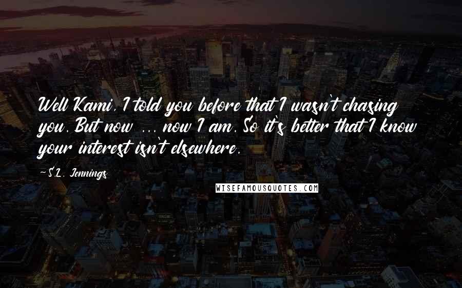 S.L. Jennings Quotes: Well Kami, I told you before that I wasn't chasing you. But now ... now I am. So it's better that I know your interest isn't elsewhere.