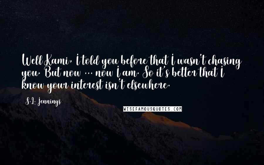 S.L. Jennings Quotes: Well Kami, I told you before that I wasn't chasing you. But now ... now I am. So it's better that I know your interest isn't elsewhere.