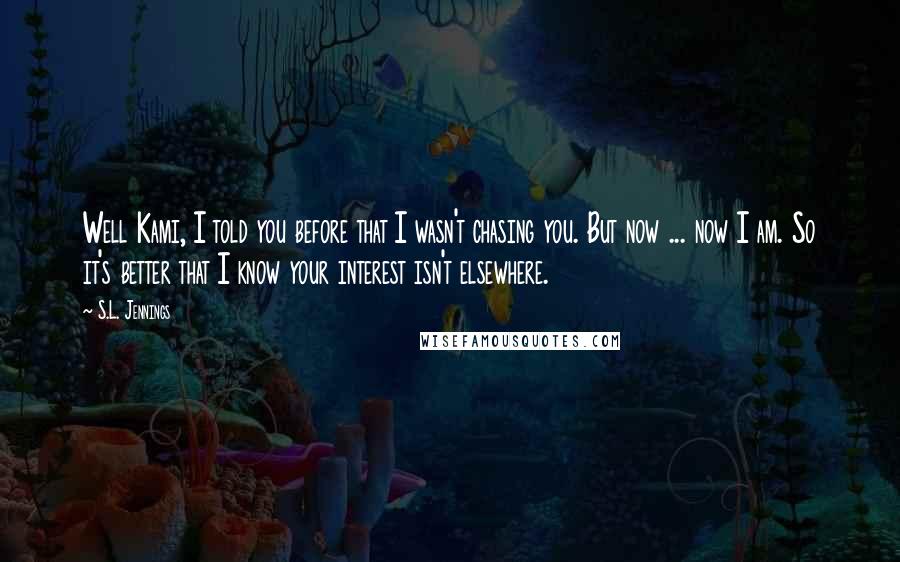 S.L. Jennings Quotes: Well Kami, I told you before that I wasn't chasing you. But now ... now I am. So it's better that I know your interest isn't elsewhere.