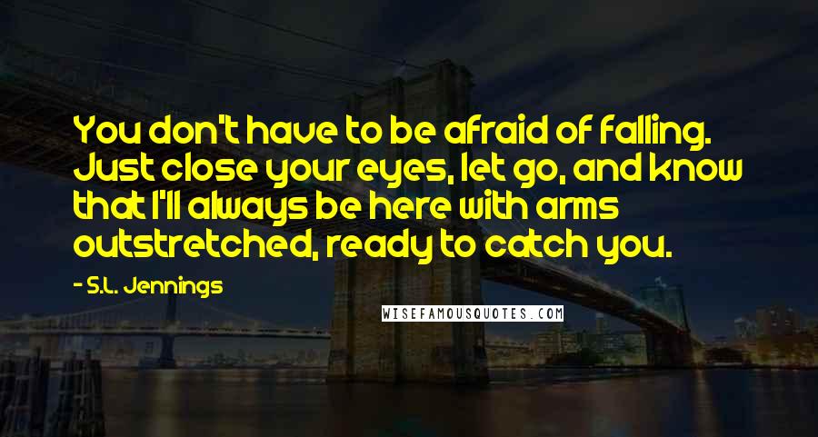 S.L. Jennings Quotes: You don't have to be afraid of falling. Just close your eyes, let go, and know that I'll always be here with arms outstretched, ready to catch you.