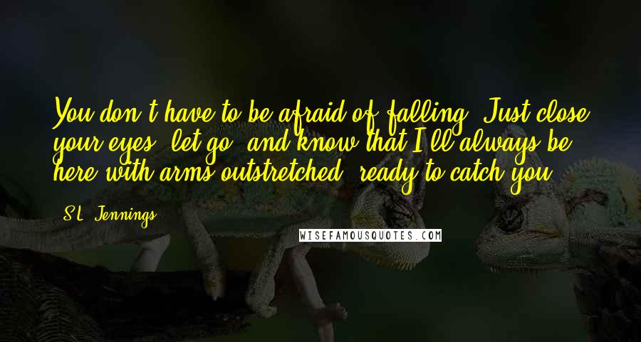 S.L. Jennings Quotes: You don't have to be afraid of falling. Just close your eyes, let go, and know that I'll always be here with arms outstretched, ready to catch you.