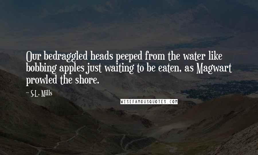 S.L. Mills Quotes: Our bedraggled heads peeped from the water like bobbing apples just waiting to be eaten, as Magwart prowled the shore.