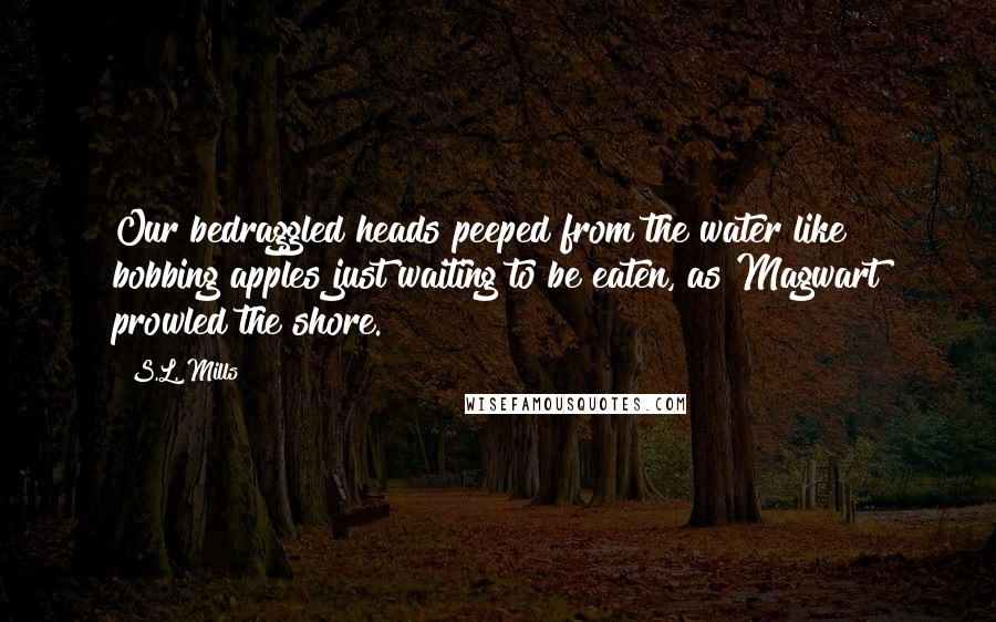 S.L. Mills Quotes: Our bedraggled heads peeped from the water like bobbing apples just waiting to be eaten, as Magwart prowled the shore.