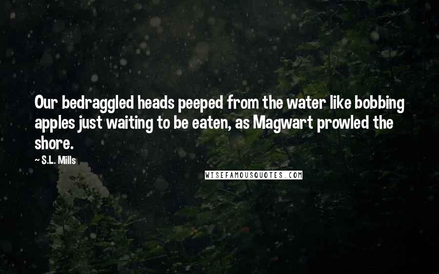S.L. Mills Quotes: Our bedraggled heads peeped from the water like bobbing apples just waiting to be eaten, as Magwart prowled the shore.