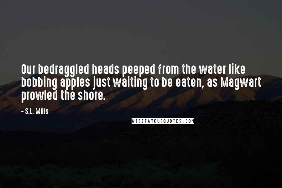 S.L. Mills Quotes: Our bedraggled heads peeped from the water like bobbing apples just waiting to be eaten, as Magwart prowled the shore.