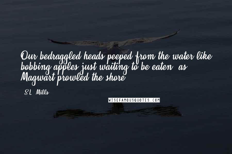 S.L. Mills Quotes: Our bedraggled heads peeped from the water like bobbing apples just waiting to be eaten, as Magwart prowled the shore.