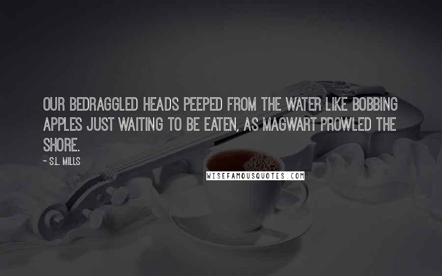 S.L. Mills Quotes: Our bedraggled heads peeped from the water like bobbing apples just waiting to be eaten, as Magwart prowled the shore.