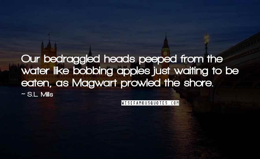 S.L. Mills Quotes: Our bedraggled heads peeped from the water like bobbing apples just waiting to be eaten, as Magwart prowled the shore.