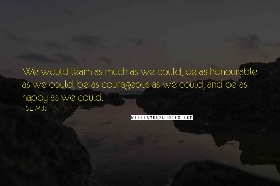 S.L. Mills Quotes: We would learn as much as we could, be as honourable as we could, be as courageous as we could, and be as happy as we could.