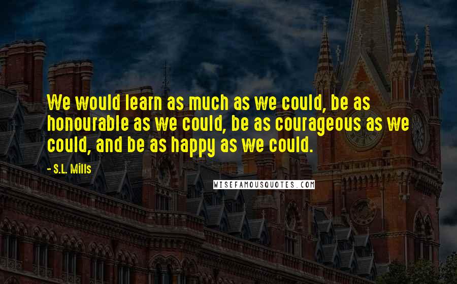 S.L. Mills Quotes: We would learn as much as we could, be as honourable as we could, be as courageous as we could, and be as happy as we could.