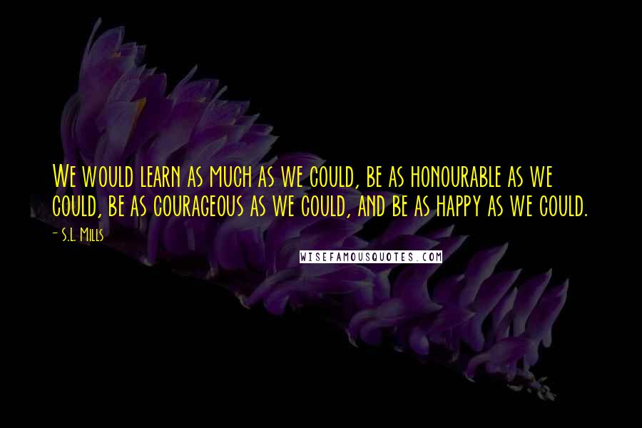 S.L. Mills Quotes: We would learn as much as we could, be as honourable as we could, be as courageous as we could, and be as happy as we could.