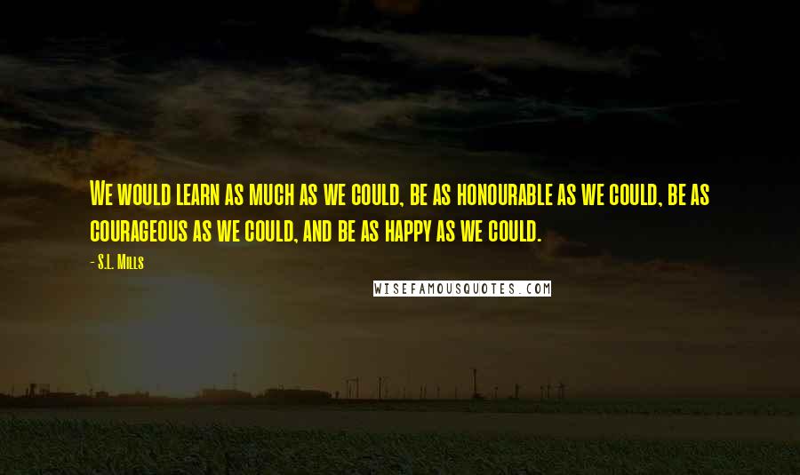 S.L. Mills Quotes: We would learn as much as we could, be as honourable as we could, be as courageous as we could, and be as happy as we could.