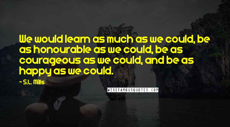 S.L. Mills Quotes: We would learn as much as we could, be as honourable as we could, be as courageous as we could, and be as happy as we could.