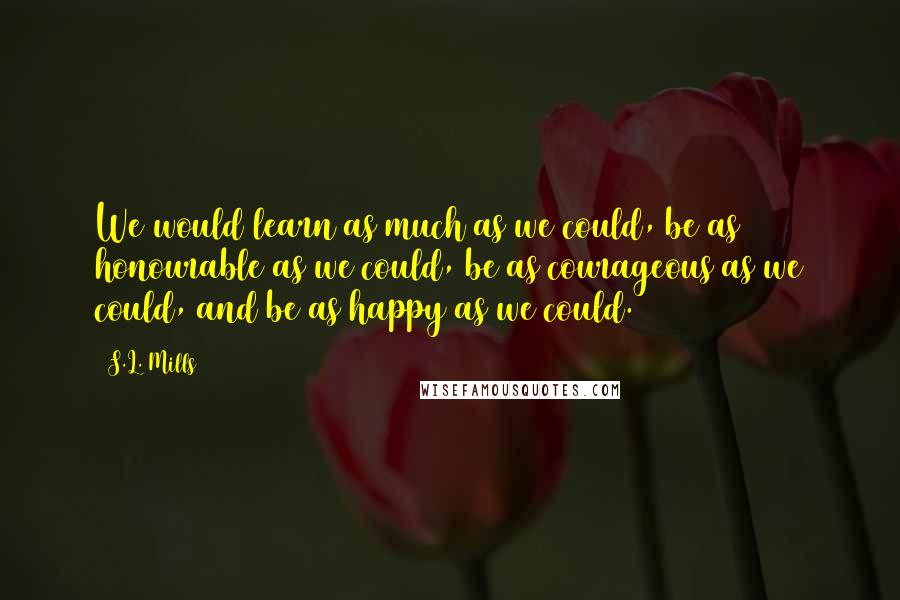 S.L. Mills Quotes: We would learn as much as we could, be as honourable as we could, be as courageous as we could, and be as happy as we could.