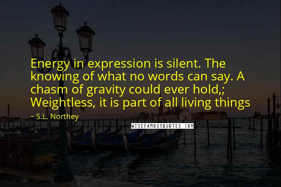 S.L. Northey Quotes: Energy in expression is silent. The knowing of what no words can say. A chasm of gravity could ever hold,; Weightless, it is part of all living things