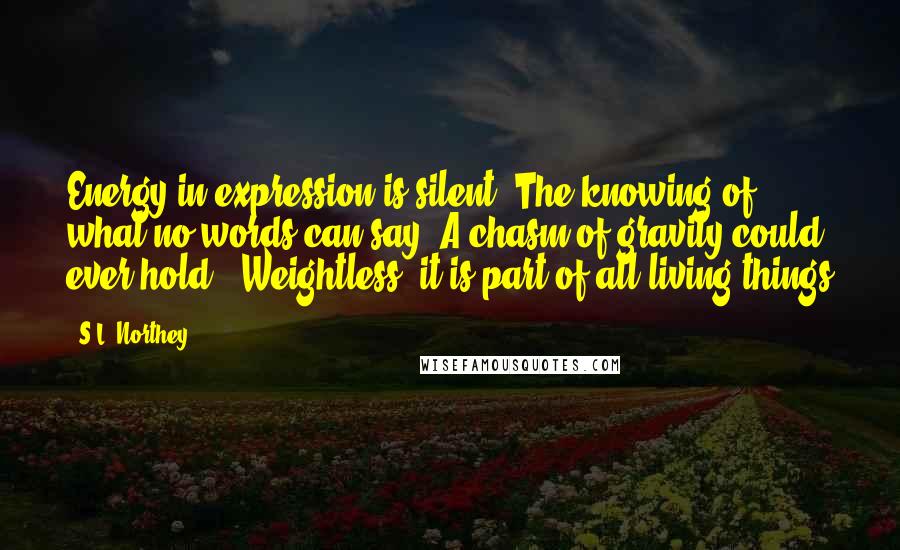 S.L. Northey Quotes: Energy in expression is silent. The knowing of what no words can say. A chasm of gravity could ever hold,; Weightless, it is part of all living things