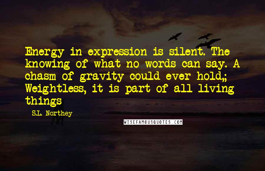 S.L. Northey Quotes: Energy in expression is silent. The knowing of what no words can say. A chasm of gravity could ever hold,; Weightless, it is part of all living things