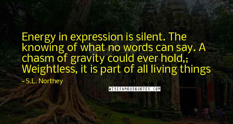 S.L. Northey Quotes: Energy in expression is silent. The knowing of what no words can say. A chasm of gravity could ever hold,; Weightless, it is part of all living things